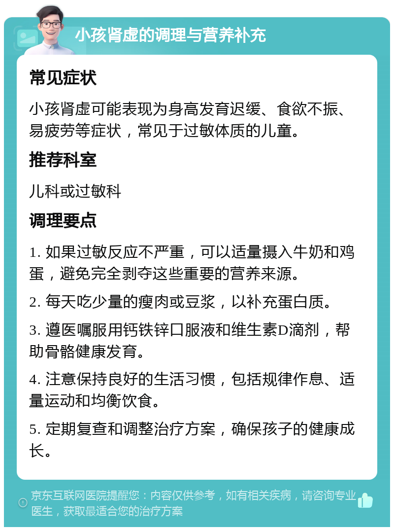 小孩肾虚的调理与营养补充 常见症状 小孩肾虚可能表现为身高发育迟缓、食欲不振、易疲劳等症状，常见于过敏体质的儿童。 推荐科室 儿科或过敏科 调理要点 1. 如果过敏反应不严重，可以适量摄入牛奶和鸡蛋，避免完全剥夺这些重要的营养来源。 2. 每天吃少量的瘦肉或豆浆，以补充蛋白质。 3. 遵医嘱服用钙铁锌口服液和维生素D滴剂，帮助骨骼健康发育。 4. 注意保持良好的生活习惯，包括规律作息、适量运动和均衡饮食。 5. 定期复查和调整治疗方案，确保孩子的健康成长。