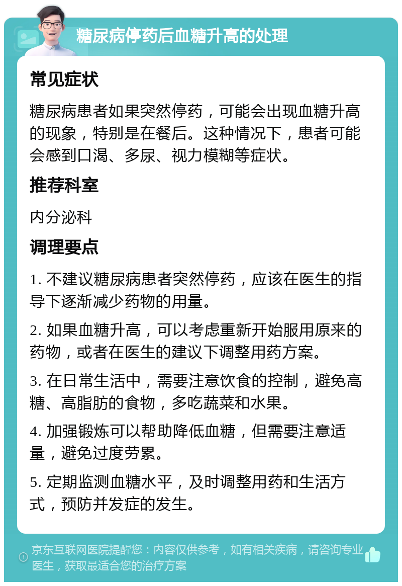 糖尿病停药后血糖升高的处理 常见症状 糖尿病患者如果突然停药，可能会出现血糖升高的现象，特别是在餐后。这种情况下，患者可能会感到口渴、多尿、视力模糊等症状。 推荐科室 内分泌科 调理要点 1. 不建议糖尿病患者突然停药，应该在医生的指导下逐渐减少药物的用量。 2. 如果血糖升高，可以考虑重新开始服用原来的药物，或者在医生的建议下调整用药方案。 3. 在日常生活中，需要注意饮食的控制，避免高糖、高脂肪的食物，多吃蔬菜和水果。 4. 加强锻炼可以帮助降低血糖，但需要注意适量，避免过度劳累。 5. 定期监测血糖水平，及时调整用药和生活方式，预防并发症的发生。