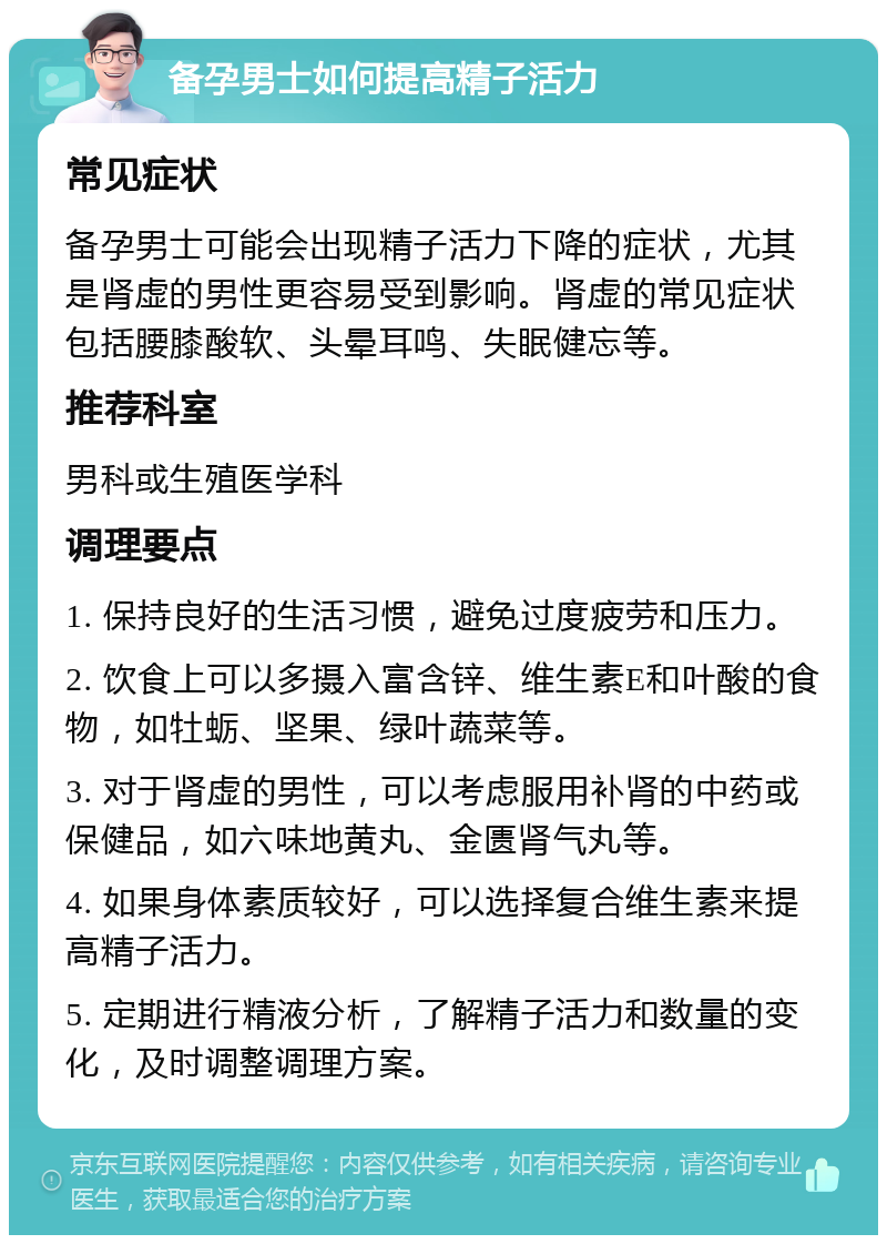 备孕男士如何提高精子活力 常见症状 备孕男士可能会出现精子活力下降的症状，尤其是肾虚的男性更容易受到影响。肾虚的常见症状包括腰膝酸软、头晕耳鸣、失眠健忘等。 推荐科室 男科或生殖医学科 调理要点 1. 保持良好的生活习惯，避免过度疲劳和压力。 2. 饮食上可以多摄入富含锌、维生素E和叶酸的食物，如牡蛎、坚果、绿叶蔬菜等。 3. 对于肾虚的男性，可以考虑服用补肾的中药或保健品，如六味地黄丸、金匮肾气丸等。 4. 如果身体素质较好，可以选择复合维生素来提高精子活力。 5. 定期进行精液分析，了解精子活力和数量的变化，及时调整调理方案。