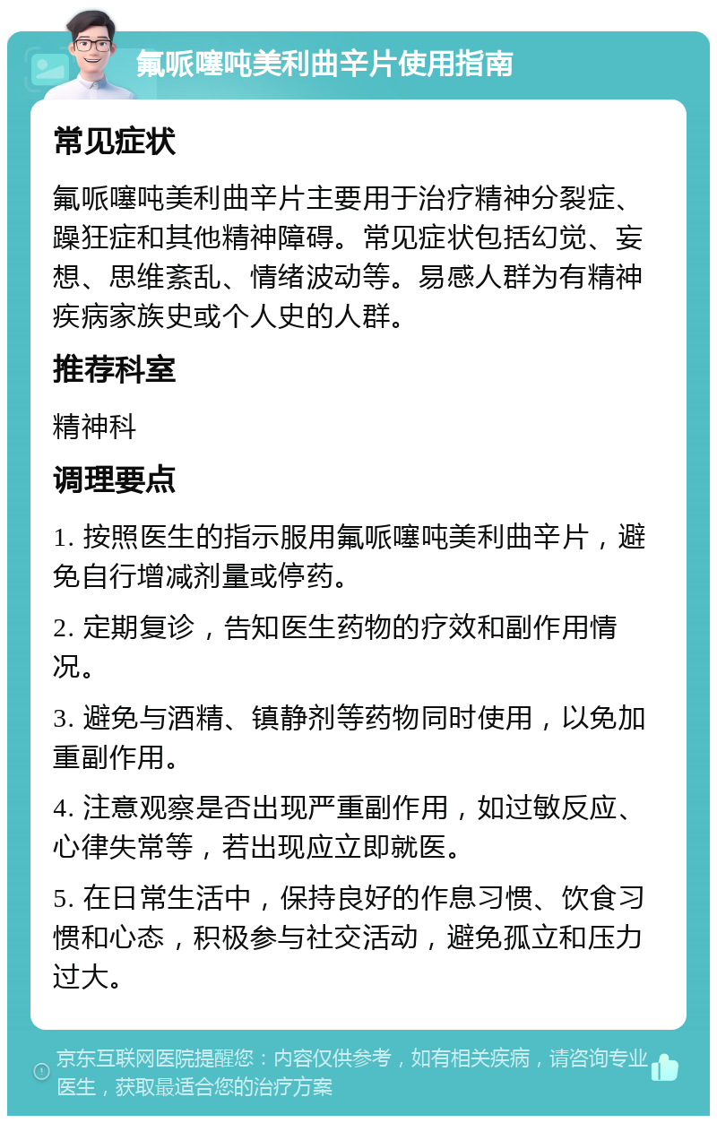 氟哌噻吨美利曲辛片使用指南 常见症状 氟哌噻吨美利曲辛片主要用于治疗精神分裂症、躁狂症和其他精神障碍。常见症状包括幻觉、妄想、思维紊乱、情绪波动等。易感人群为有精神疾病家族史或个人史的人群。 推荐科室 精神科 调理要点 1. 按照医生的指示服用氟哌噻吨美利曲辛片，避免自行增减剂量或停药。 2. 定期复诊，告知医生药物的疗效和副作用情况。 3. 避免与酒精、镇静剂等药物同时使用，以免加重副作用。 4. 注意观察是否出现严重副作用，如过敏反应、心律失常等，若出现应立即就医。 5. 在日常生活中，保持良好的作息习惯、饮食习惯和心态，积极参与社交活动，避免孤立和压力过大。