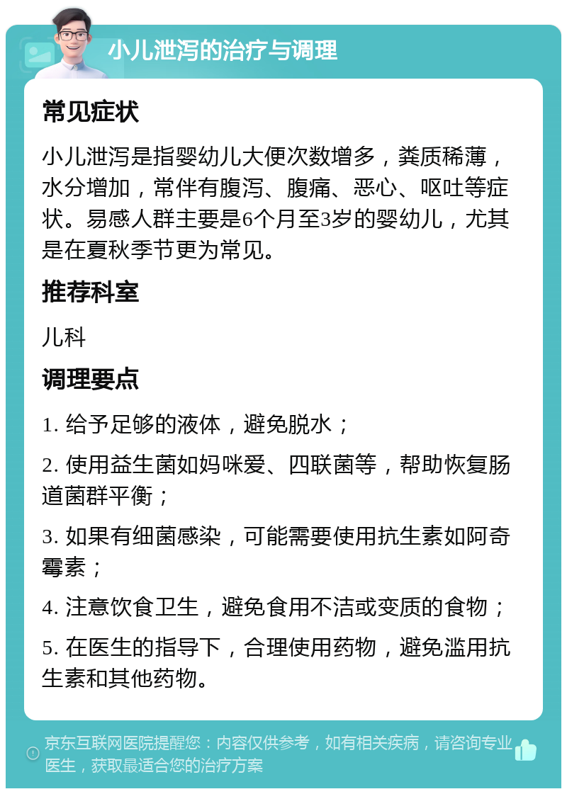 小儿泄泻的治疗与调理 常见症状 小儿泄泻是指婴幼儿大便次数增多，粪质稀薄，水分增加，常伴有腹泻、腹痛、恶心、呕吐等症状。易感人群主要是6个月至3岁的婴幼儿，尤其是在夏秋季节更为常见。 推荐科室 儿科 调理要点 1. 给予足够的液体，避免脱水； 2. 使用益生菌如妈咪爱、四联菌等，帮助恢复肠道菌群平衡； 3. 如果有细菌感染，可能需要使用抗生素如阿奇霉素； 4. 注意饮食卫生，避免食用不洁或变质的食物； 5. 在医生的指导下，合理使用药物，避免滥用抗生素和其他药物。