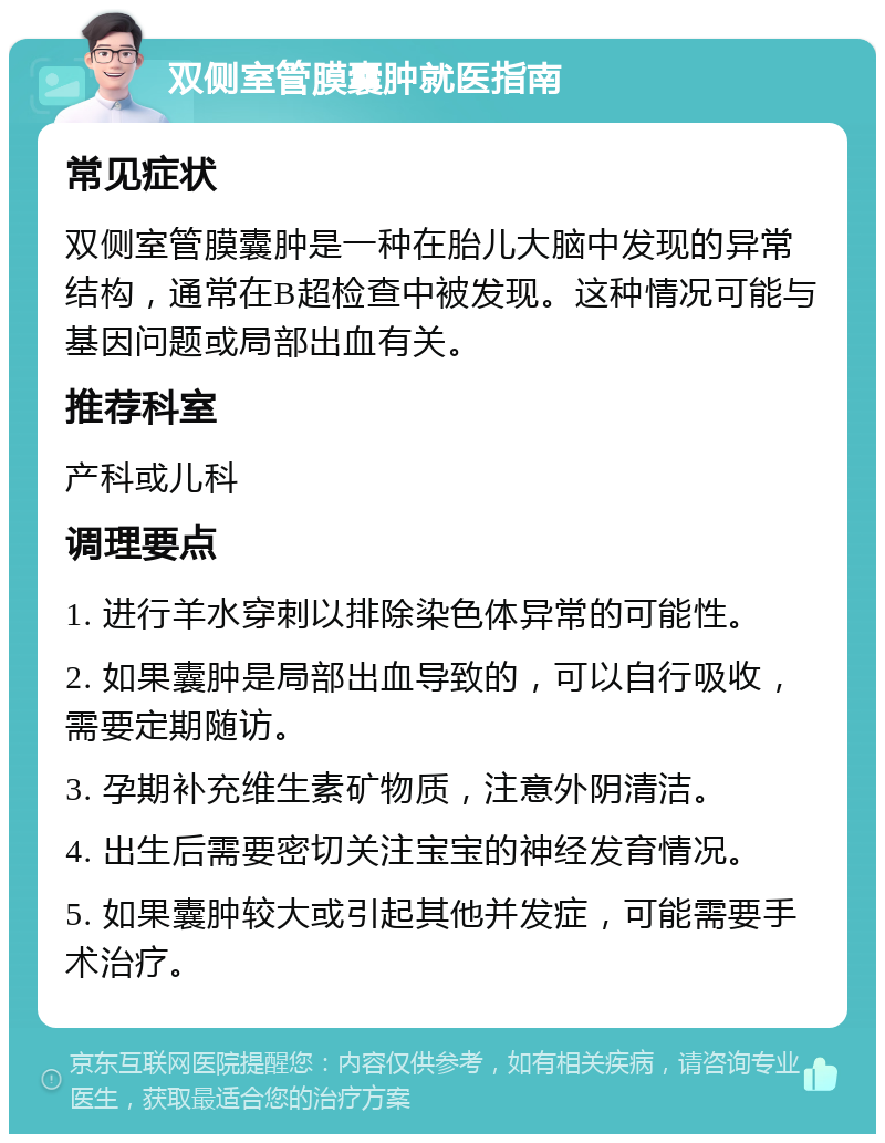 双侧室管膜囊肿就医指南 常见症状 双侧室管膜囊肿是一种在胎儿大脑中发现的异常结构，通常在B超检查中被发现。这种情况可能与基因问题或局部出血有关。 推荐科室 产科或儿科 调理要点 1. 进行羊水穿刺以排除染色体异常的可能性。 2. 如果囊肿是局部出血导致的，可以自行吸收，需要定期随访。 3. 孕期补充维生素矿物质，注意外阴清洁。 4. 出生后需要密切关注宝宝的神经发育情况。 5. 如果囊肿较大或引起其他并发症，可能需要手术治疗。