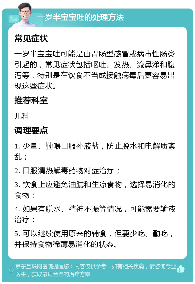 一岁半宝宝吐的处理方法 常见症状 一岁半宝宝吐可能是由胃肠型感冒或病毒性肠炎引起的，常见症状包括呕吐、发热、流鼻涕和腹泻等，特别是在饮食不当或接触病毒后更容易出现这些症状。 推荐科室 儿科 调理要点 1. 少量、勤喂口服补液盐，防止脱水和电解质紊乱； 2. 口服清热解毒药物对症治疗； 3. 饮食上应避免油腻和生凉食物，选择易消化的食物； 4. 如果有脱水、精神不振等情况，可能需要输液治疗； 5. 可以继续使用原来的辅食，但要少吃、勤吃，并保持食物稀薄易消化的状态。