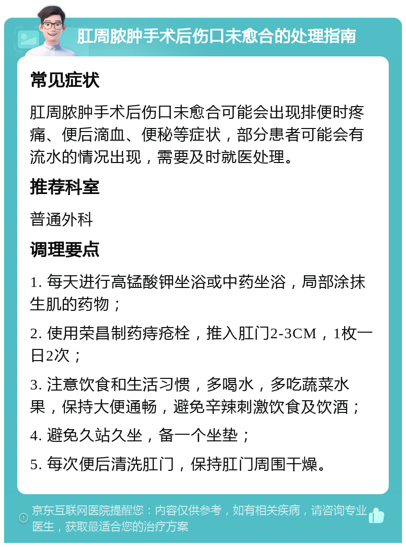 肛周脓肿手术后伤口未愈合的处理指南 常见症状 肛周脓肿手术后伤口未愈合可能会出现排便时疼痛、便后滴血、便秘等症状，部分患者可能会有流水的情况出现，需要及时就医处理。 推荐科室 普通外科 调理要点 1. 每天进行高锰酸钾坐浴或中药坐浴，局部涂抹生肌的药物； 2. 使用荣昌制药痔疮栓，推入肛门2-3CM，1枚一日2次； 3. 注意饮食和生活习惯，多喝水，多吃蔬菜水果，保持大便通畅，避免辛辣刺激饮食及饮酒； 4. 避免久站久坐，备一个坐垫； 5. 每次便后清洗肛门，保持肛门周围干燥。