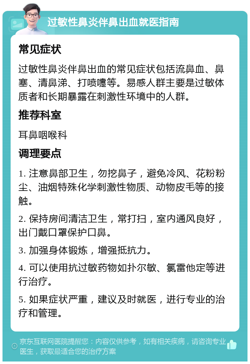 过敏性鼻炎伴鼻出血就医指南 常见症状 过敏性鼻炎伴鼻出血的常见症状包括流鼻血、鼻塞、清鼻涕、打喷嚏等。易感人群主要是过敏体质者和长期暴露在刺激性环境中的人群。 推荐科室 耳鼻咽喉科 调理要点 1. 注意鼻部卫生，勿挖鼻子，避免冷风、花粉粉尘、油烟特殊化学刺激性物质、动物皮毛等的接触。 2. 保持房间清洁卫生，常打扫，室内通风良好，出门戴口罩保护口鼻。 3. 加强身体锻炼，增强抵抗力。 4. 可以使用抗过敏药物如扑尔敏、氯雷他定等进行治疗。 5. 如果症状严重，建议及时就医，进行专业的治疗和管理。