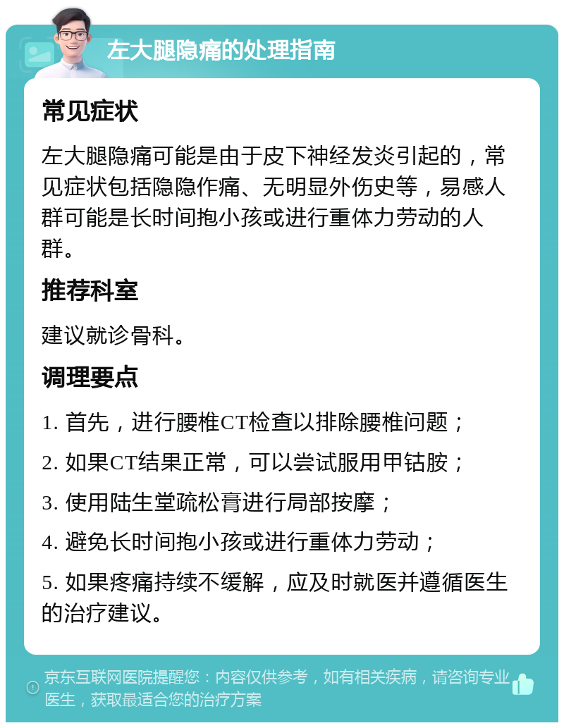 左大腿隐痛的处理指南 常见症状 左大腿隐痛可能是由于皮下神经发炎引起的，常见症状包括隐隐作痛、无明显外伤史等，易感人群可能是长时间抱小孩或进行重体力劳动的人群。 推荐科室 建议就诊骨科。 调理要点 1. 首先，进行腰椎CT检查以排除腰椎问题； 2. 如果CT结果正常，可以尝试服用甲钴胺； 3. 使用陆生堂疏松膏进行局部按摩； 4. 避免长时间抱小孩或进行重体力劳动； 5. 如果疼痛持续不缓解，应及时就医并遵循医生的治疗建议。