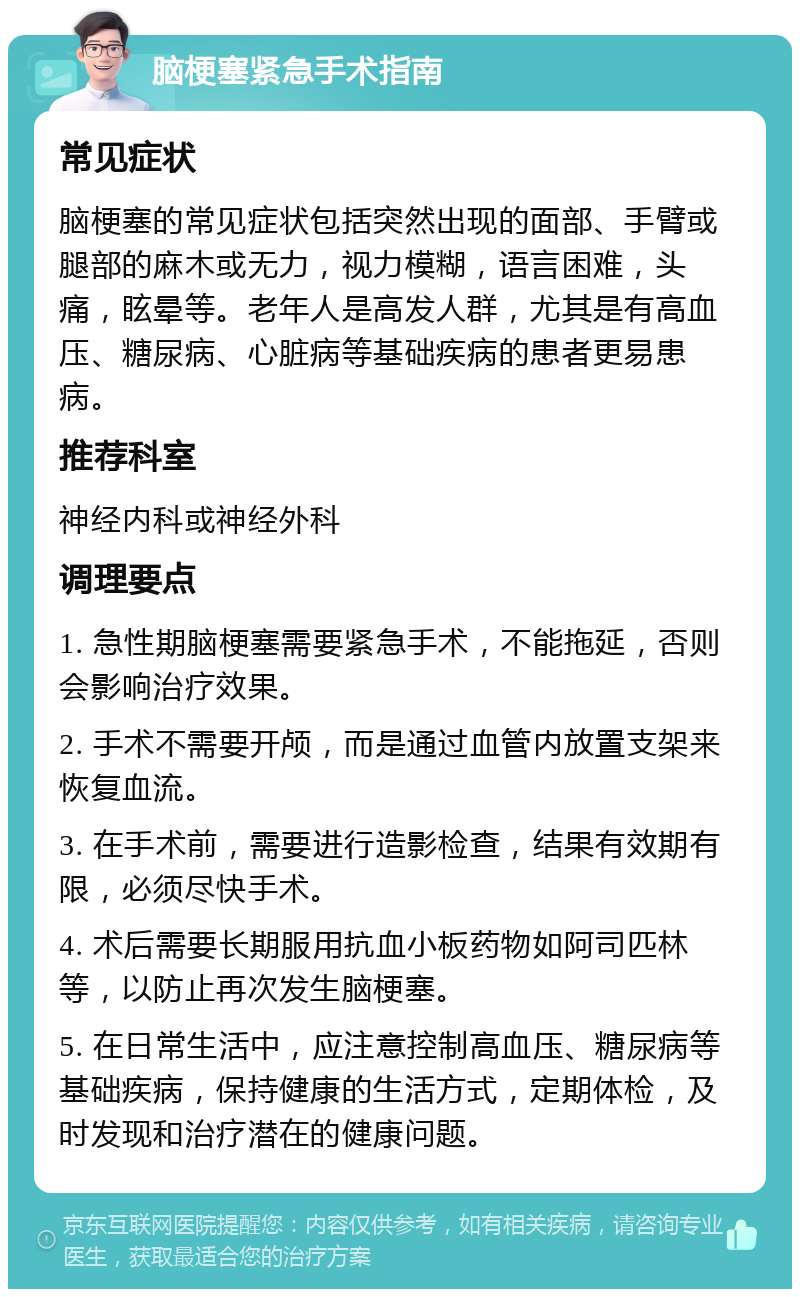 脑梗塞紧急手术指南 常见症状 脑梗塞的常见症状包括突然出现的面部、手臂或腿部的麻木或无力，视力模糊，语言困难，头痛，眩晕等。老年人是高发人群，尤其是有高血压、糖尿病、心脏病等基础疾病的患者更易患病。 推荐科室 神经内科或神经外科 调理要点 1. 急性期脑梗塞需要紧急手术，不能拖延，否则会影响治疗效果。 2. 手术不需要开颅，而是通过血管内放置支架来恢复血流。 3. 在手术前，需要进行造影检查，结果有效期有限，必须尽快手术。 4. 术后需要长期服用抗血小板药物如阿司匹林等，以防止再次发生脑梗塞。 5. 在日常生活中，应注意控制高血压、糖尿病等基础疾病，保持健康的生活方式，定期体检，及时发现和治疗潜在的健康问题。