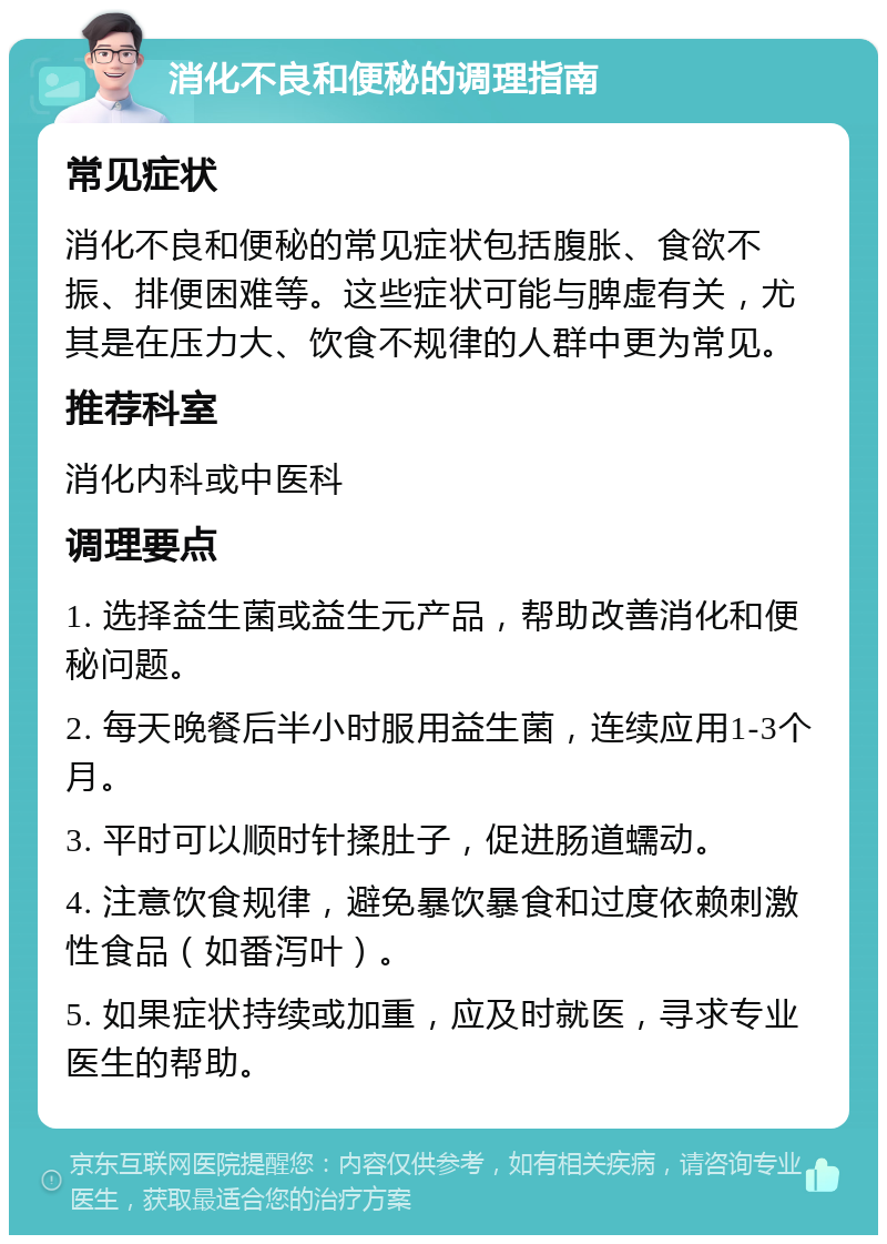 消化不良和便秘的调理指南 常见症状 消化不良和便秘的常见症状包括腹胀、食欲不振、排便困难等。这些症状可能与脾虚有关，尤其是在压力大、饮食不规律的人群中更为常见。 推荐科室 消化内科或中医科 调理要点 1. 选择益生菌或益生元产品，帮助改善消化和便秘问题。 2. 每天晚餐后半小时服用益生菌，连续应用1-3个月。 3. 平时可以顺时针揉肚子，促进肠道蠕动。 4. 注意饮食规律，避免暴饮暴食和过度依赖刺激性食品（如番泻叶）。 5. 如果症状持续或加重，应及时就医，寻求专业医生的帮助。