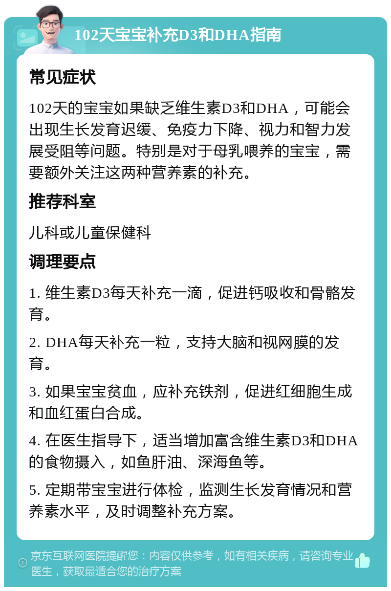 102天宝宝补充D3和DHA指南 常见症状 102天的宝宝如果缺乏维生素D3和DHA，可能会出现生长发育迟缓、免疫力下降、视力和智力发展受阻等问题。特别是对于母乳喂养的宝宝，需要额外关注这两种营养素的补充。 推荐科室 儿科或儿童保健科 调理要点 1. 维生素D3每天补充一滴，促进钙吸收和骨骼发育。 2. DHA每天补充一粒，支持大脑和视网膜的发育。 3. 如果宝宝贫血，应补充铁剂，促进红细胞生成和血红蛋白合成。 4. 在医生指导下，适当增加富含维生素D3和DHA的食物摄入，如鱼肝油、深海鱼等。 5. 定期带宝宝进行体检，监测生长发育情况和营养素水平，及时调整补充方案。