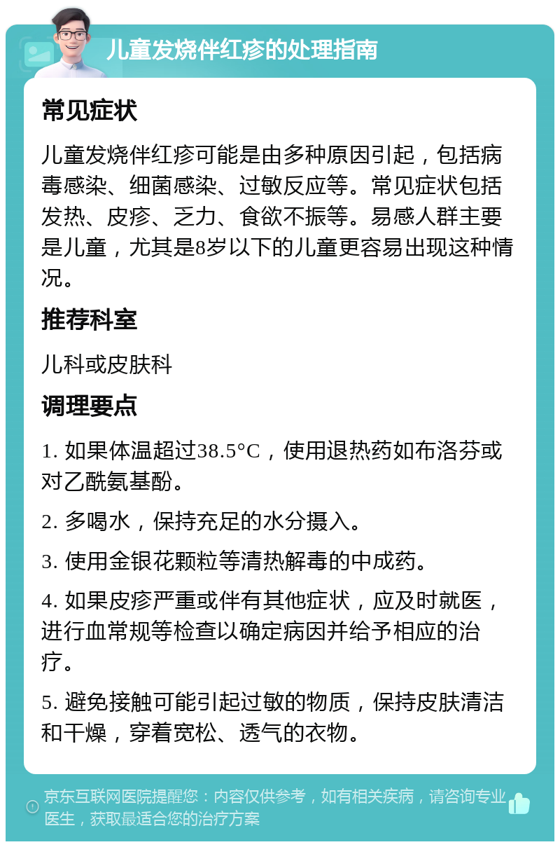 儿童发烧伴红疹的处理指南 常见症状 儿童发烧伴红疹可能是由多种原因引起，包括病毒感染、细菌感染、过敏反应等。常见症状包括发热、皮疹、乏力、食欲不振等。易感人群主要是儿童，尤其是8岁以下的儿童更容易出现这种情况。 推荐科室 儿科或皮肤科 调理要点 1. 如果体温超过38.5°C，使用退热药如布洛芬或对乙酰氨基酚。 2. 多喝水，保持充足的水分摄入。 3. 使用金银花颗粒等清热解毒的中成药。 4. 如果皮疹严重或伴有其他症状，应及时就医，进行血常规等检查以确定病因并给予相应的治疗。 5. 避免接触可能引起过敏的物质，保持皮肤清洁和干燥，穿着宽松、透气的衣物。