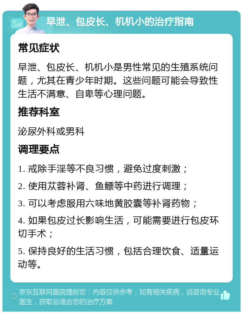 早泄、包皮长、机机小的治疗指南 常见症状 早泄、包皮长、机机小是男性常见的生殖系统问题，尤其在青少年时期。这些问题可能会导致性生活不满意、自卑等心理问题。 推荐科室 泌尿外科或男科 调理要点 1. 戒除手淫等不良习惯，避免过度刺激； 2. 使用苁蓉补肾、鱼鳔等中药进行调理； 3. 可以考虑服用六味地黄胶囊等补肾药物； 4. 如果包皮过长影响生活，可能需要进行包皮环切手术； 5. 保持良好的生活习惯，包括合理饮食、适量运动等。