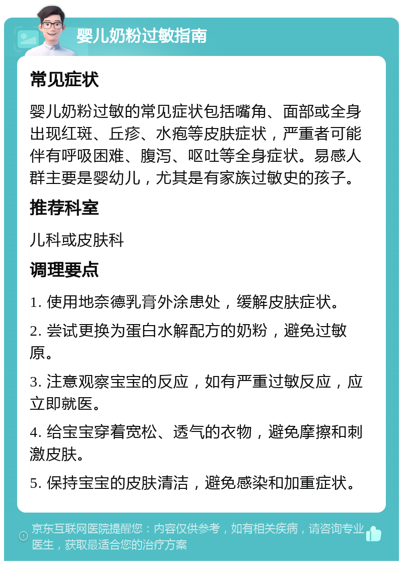 婴儿奶粉过敏指南 常见症状 婴儿奶粉过敏的常见症状包括嘴角、面部或全身出现红斑、丘疹、水疱等皮肤症状，严重者可能伴有呼吸困难、腹泻、呕吐等全身症状。易感人群主要是婴幼儿，尤其是有家族过敏史的孩子。 推荐科室 儿科或皮肤科 调理要点 1. 使用地奈德乳膏外涂患处，缓解皮肤症状。 2. 尝试更换为蛋白水解配方的奶粉，避免过敏原。 3. 注意观察宝宝的反应，如有严重过敏反应，应立即就医。 4. 给宝宝穿着宽松、透气的衣物，避免摩擦和刺激皮肤。 5. 保持宝宝的皮肤清洁，避免感染和加重症状。