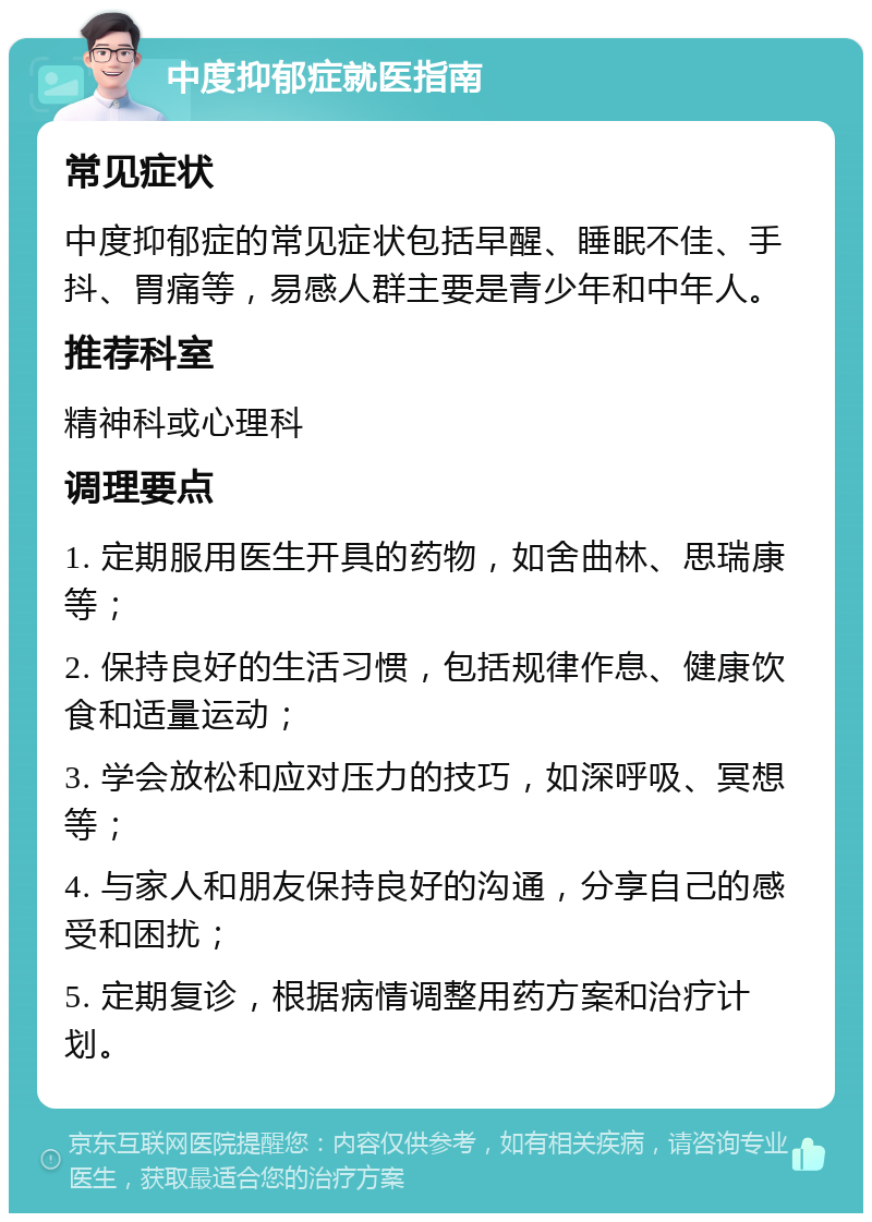 中度抑郁症就医指南 常见症状 中度抑郁症的常见症状包括早醒、睡眠不佳、手抖、胃痛等，易感人群主要是青少年和中年人。 推荐科室 精神科或心理科 调理要点 1. 定期服用医生开具的药物，如舍曲林、思瑞康等； 2. 保持良好的生活习惯，包括规律作息、健康饮食和适量运动； 3. 学会放松和应对压力的技巧，如深呼吸、冥想等； 4. 与家人和朋友保持良好的沟通，分享自己的感受和困扰； 5. 定期复诊，根据病情调整用药方案和治疗计划。