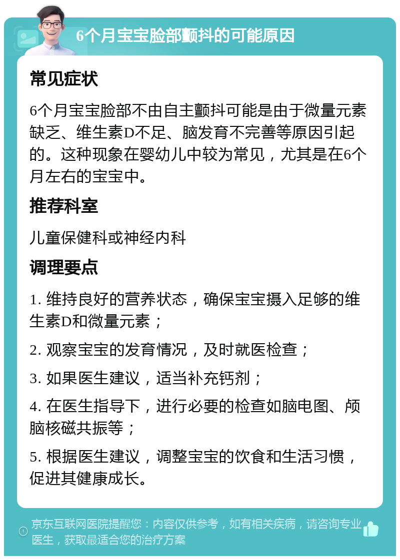 6个月宝宝脸部颤抖的可能原因 常见症状 6个月宝宝脸部不由自主颤抖可能是由于微量元素缺乏、维生素D不足、脑发育不完善等原因引起的。这种现象在婴幼儿中较为常见，尤其是在6个月左右的宝宝中。 推荐科室 儿童保健科或神经内科 调理要点 1. 维持良好的营养状态，确保宝宝摄入足够的维生素D和微量元素； 2. 观察宝宝的发育情况，及时就医检查； 3. 如果医生建议，适当补充钙剂； 4. 在医生指导下，进行必要的检查如脑电图、颅脑核磁共振等； 5. 根据医生建议，调整宝宝的饮食和生活习惯，促进其健康成长。