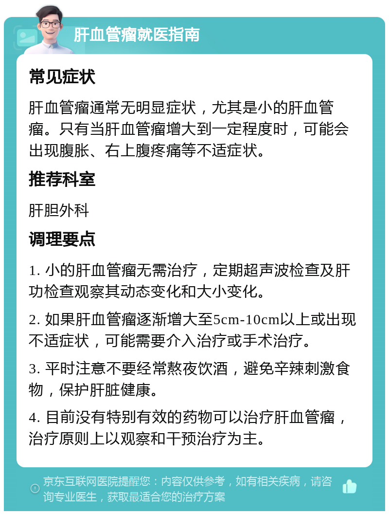 肝血管瘤就医指南 常见症状 肝血管瘤通常无明显症状，尤其是小的肝血管瘤。只有当肝血管瘤增大到一定程度时，可能会出现腹胀、右上腹疼痛等不适症状。 推荐科室 肝胆外科 调理要点 1. 小的肝血管瘤无需治疗，定期超声波检查及肝功检查观察其动态变化和大小变化。 2. 如果肝血管瘤逐渐增大至5cm-10cm以上或出现不适症状，可能需要介入治疗或手术治疗。 3. 平时注意不要经常熬夜饮酒，避免辛辣刺激食物，保护肝脏健康。 4. 目前没有特别有效的药物可以治疗肝血管瘤，治疗原则上以观察和干预治疗为主。