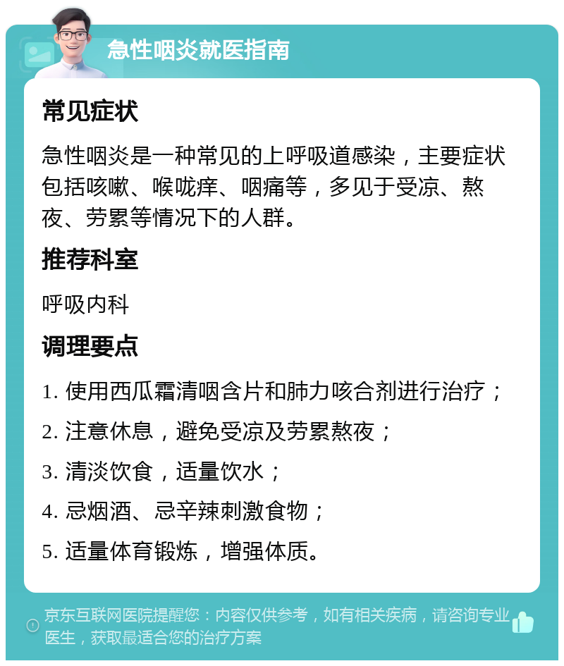 急性咽炎就医指南 常见症状 急性咽炎是一种常见的上呼吸道感染，主要症状包括咳嗽、喉咙痒、咽痛等，多见于受凉、熬夜、劳累等情况下的人群。 推荐科室 呼吸内科 调理要点 1. 使用西瓜霜清咽含片和肺力咳合剂进行治疗； 2. 注意休息，避免受凉及劳累熬夜； 3. 清淡饮食，适量饮水； 4. 忌烟酒、忌辛辣刺激食物； 5. 适量体育锻炼，增强体质。