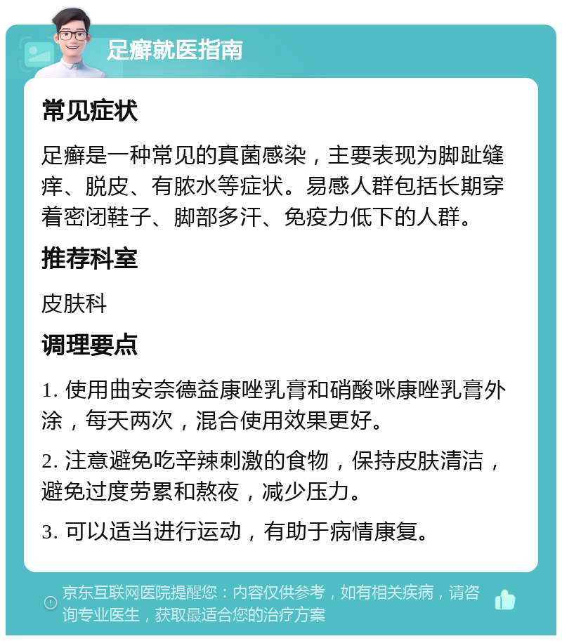 足癣就医指南 常见症状 足癣是一种常见的真菌感染，主要表现为脚趾缝痒、脱皮、有脓水等症状。易感人群包括长期穿着密闭鞋子、脚部多汗、免疫力低下的人群。 推荐科室 皮肤科 调理要点 1. 使用曲安奈德益康唑乳膏和硝酸咪康唑乳膏外涂，每天两次，混合使用效果更好。 2. 注意避免吃辛辣刺激的食物，保持皮肤清洁，避免过度劳累和熬夜，减少压力。 3. 可以适当进行运动，有助于病情康复。