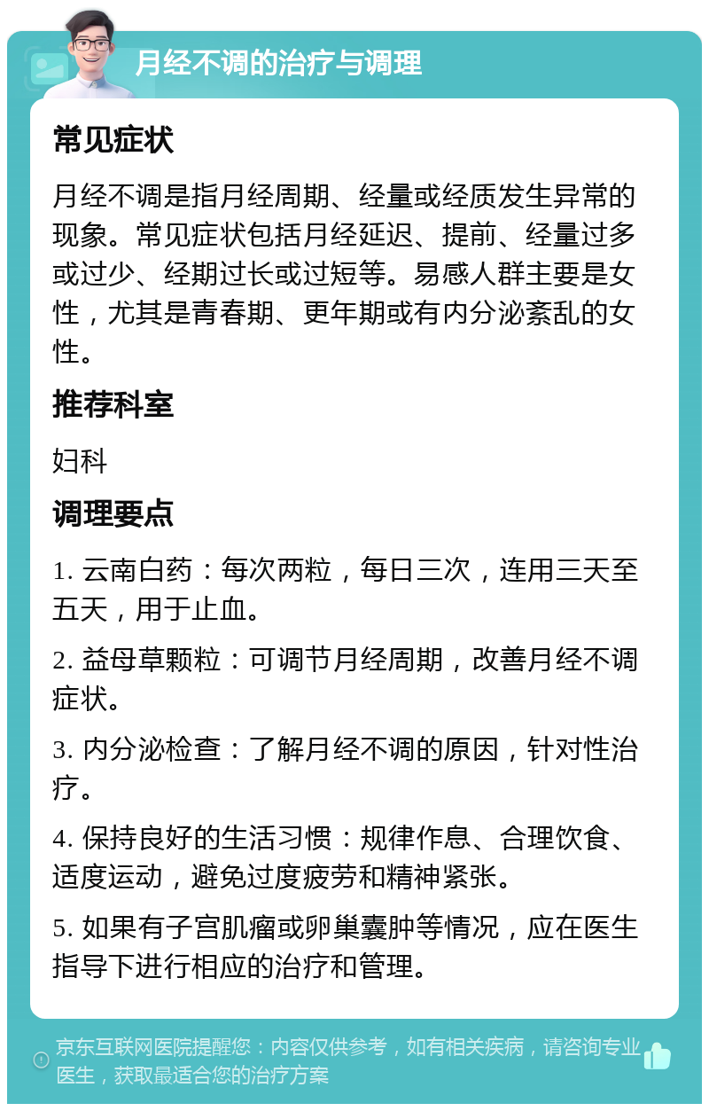 月经不调的治疗与调理 常见症状 月经不调是指月经周期、经量或经质发生异常的现象。常见症状包括月经延迟、提前、经量过多或过少、经期过长或过短等。易感人群主要是女性，尤其是青春期、更年期或有内分泌紊乱的女性。 推荐科室 妇科 调理要点 1. 云南白药：每次两粒，每日三次，连用三天至五天，用于止血。 2. 益母草颗粒：可调节月经周期，改善月经不调症状。 3. 内分泌检查：了解月经不调的原因，针对性治疗。 4. 保持良好的生活习惯：规律作息、合理饮食、适度运动，避免过度疲劳和精神紧张。 5. 如果有子宫肌瘤或卵巢囊肿等情况，应在医生指导下进行相应的治疗和管理。