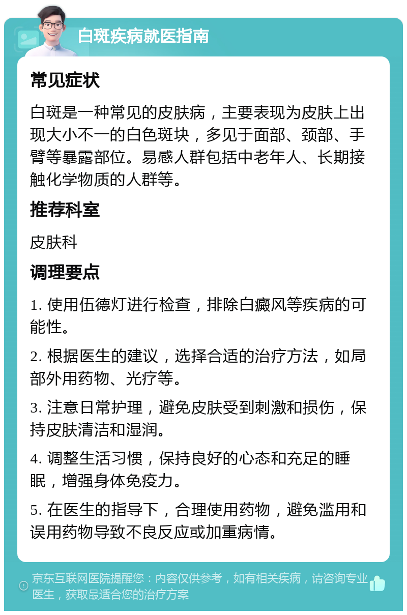 白斑疾病就医指南 常见症状 白斑是一种常见的皮肤病，主要表现为皮肤上出现大小不一的白色斑块，多见于面部、颈部、手臂等暴露部位。易感人群包括中老年人、长期接触化学物质的人群等。 推荐科室 皮肤科 调理要点 1. 使用伍德灯进行检查，排除白癜风等疾病的可能性。 2. 根据医生的建议，选择合适的治疗方法，如局部外用药物、光疗等。 3. 注意日常护理，避免皮肤受到刺激和损伤，保持皮肤清洁和湿润。 4. 调整生活习惯，保持良好的心态和充足的睡眠，增强身体免疫力。 5. 在医生的指导下，合理使用药物，避免滥用和误用药物导致不良反应或加重病情。