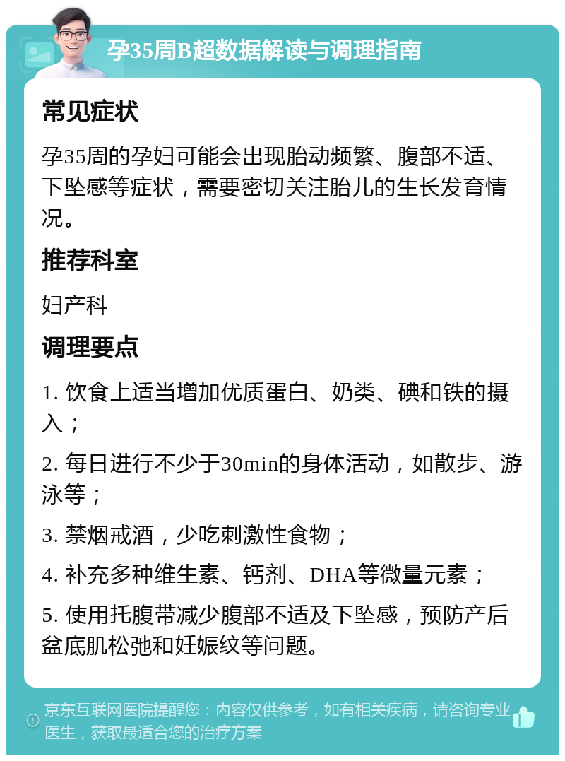 孕35周B超数据解读与调理指南 常见症状 孕35周的孕妇可能会出现胎动频繁、腹部不适、下坠感等症状，需要密切关注胎儿的生长发育情况。 推荐科室 妇产科 调理要点 1. 饮食上适当增加优质蛋白、奶类、碘和铁的摄入； 2. 每日进行不少于30min的身体活动，如散步、游泳等； 3. 禁烟戒酒，少吃刺激性食物； 4. 补充多种维生素、钙剂、DHA等微量元素； 5. 使用托腹带减少腹部不适及下坠感，预防产后盆底肌松弛和妊娠纹等问题。