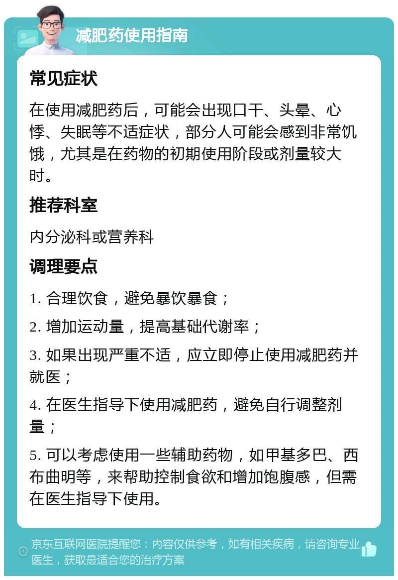 减肥药使用指南 常见症状 在使用减肥药后，可能会出现口干、头晕、心悸、失眠等不适症状，部分人可能会感到非常饥饿，尤其是在药物的初期使用阶段或剂量较大时。 推荐科室 内分泌科或营养科 调理要点 1. 合理饮食，避免暴饮暴食； 2. 增加运动量，提高基础代谢率； 3. 如果出现严重不适，应立即停止使用减肥药并就医； 4. 在医生指导下使用减肥药，避免自行调整剂量； 5. 可以考虑使用一些辅助药物，如甲基多巴、西布曲明等，来帮助控制食欲和增加饱腹感，但需在医生指导下使用。