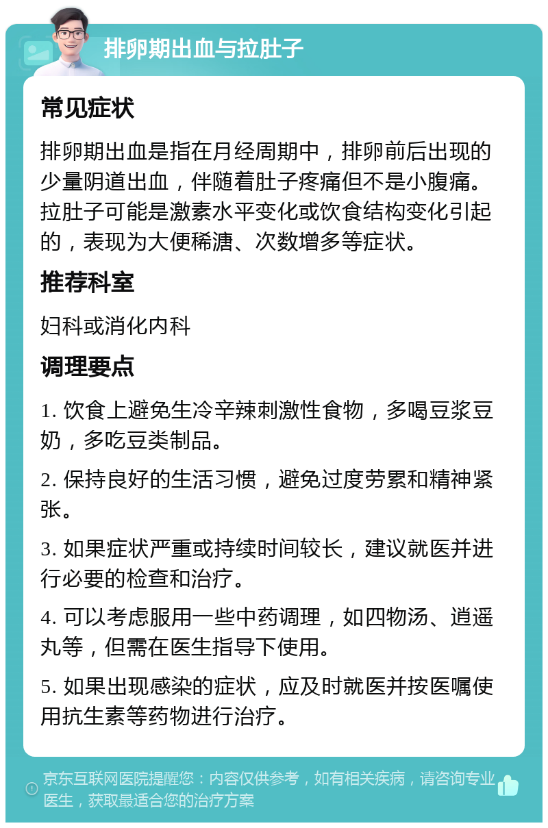 排卵期出血与拉肚子 常见症状 排卵期出血是指在月经周期中，排卵前后出现的少量阴道出血，伴随着肚子疼痛但不是小腹痛。拉肚子可能是激素水平变化或饮食结构变化引起的，表现为大便稀溏、次数增多等症状。 推荐科室 妇科或消化内科 调理要点 1. 饮食上避免生冷辛辣刺激性食物，多喝豆浆豆奶，多吃豆类制品。 2. 保持良好的生活习惯，避免过度劳累和精神紧张。 3. 如果症状严重或持续时间较长，建议就医并进行必要的检查和治疗。 4. 可以考虑服用一些中药调理，如四物汤、逍遥丸等，但需在医生指导下使用。 5. 如果出现感染的症状，应及时就医并按医嘱使用抗生素等药物进行治疗。