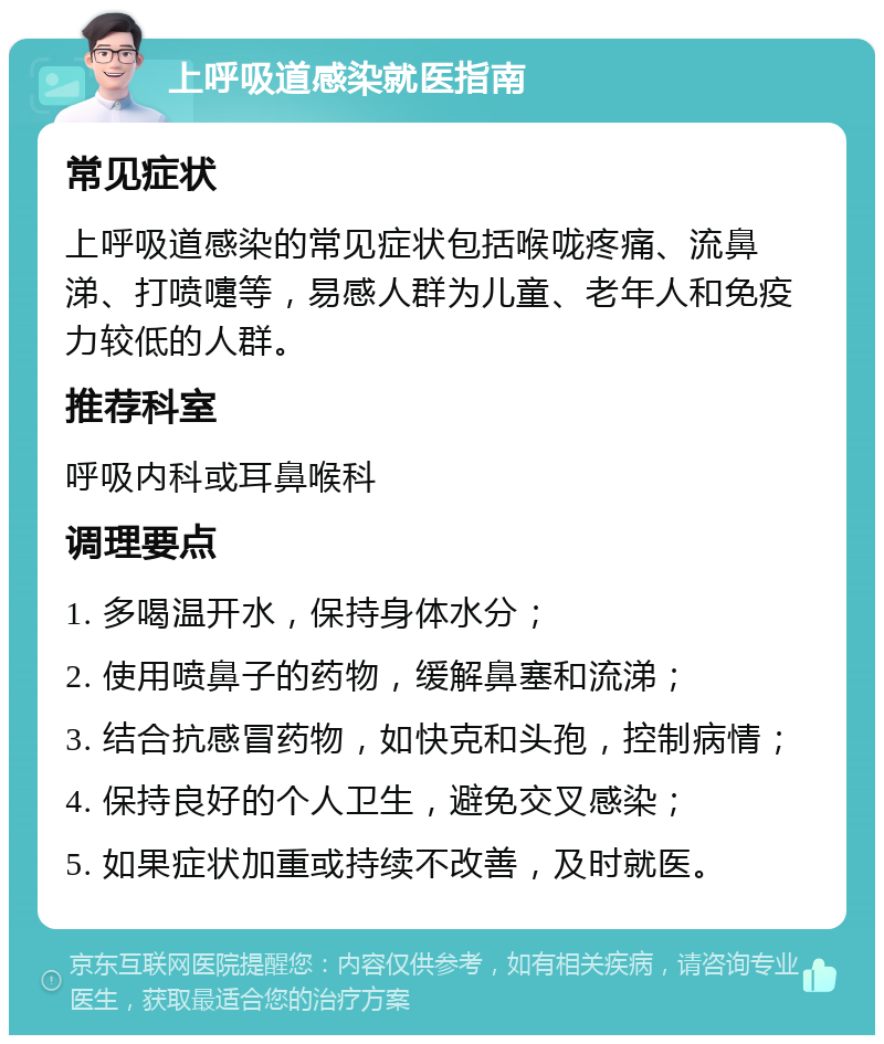 上呼吸道感染就医指南 常见症状 上呼吸道感染的常见症状包括喉咙疼痛、流鼻涕、打喷嚏等，易感人群为儿童、老年人和免疫力较低的人群。 推荐科室 呼吸内科或耳鼻喉科 调理要点 1. 多喝温开水，保持身体水分； 2. 使用喷鼻子的药物，缓解鼻塞和流涕； 3. 结合抗感冒药物，如快克和头孢，控制病情； 4. 保持良好的个人卫生，避免交叉感染； 5. 如果症状加重或持续不改善，及时就医。