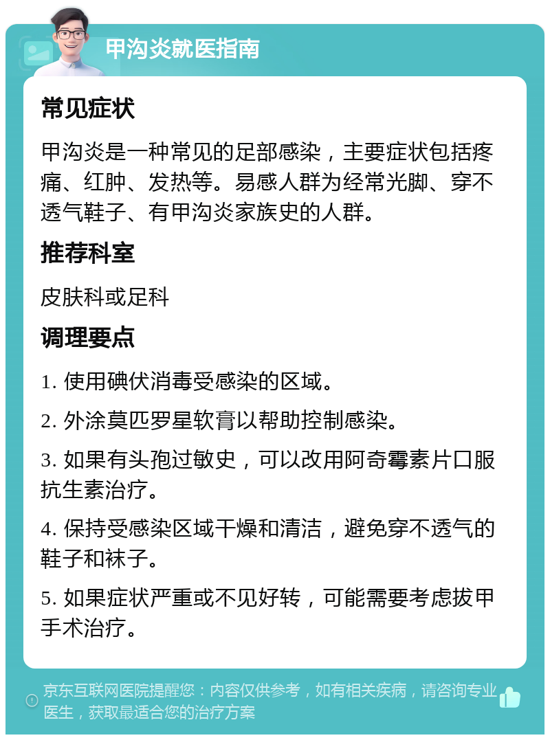 甲沟炎就医指南 常见症状 甲沟炎是一种常见的足部感染，主要症状包括疼痛、红肿、发热等。易感人群为经常光脚、穿不透气鞋子、有甲沟炎家族史的人群。 推荐科室 皮肤科或足科 调理要点 1. 使用碘伏消毒受感染的区域。 2. 外涂莫匹罗星软膏以帮助控制感染。 3. 如果有头孢过敏史，可以改用阿奇霉素片口服抗生素治疗。 4. 保持受感染区域干燥和清洁，避免穿不透气的鞋子和袜子。 5. 如果症状严重或不见好转，可能需要考虑拔甲手术治疗。