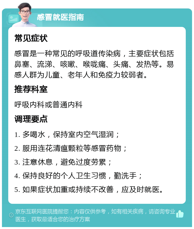 感冒就医指南 常见症状 感冒是一种常见的呼吸道传染病，主要症状包括鼻塞、流涕、咳嗽、喉咙痛、头痛、发热等。易感人群为儿童、老年人和免疫力较弱者。 推荐科室 呼吸内科或普通内科 调理要点 1. 多喝水，保持室内空气湿润； 2. 服用连花清瘟颗粒等感冒药物； 3. 注意休息，避免过度劳累； 4. 保持良好的个人卫生习惯，勤洗手； 5. 如果症状加重或持续不改善，应及时就医。