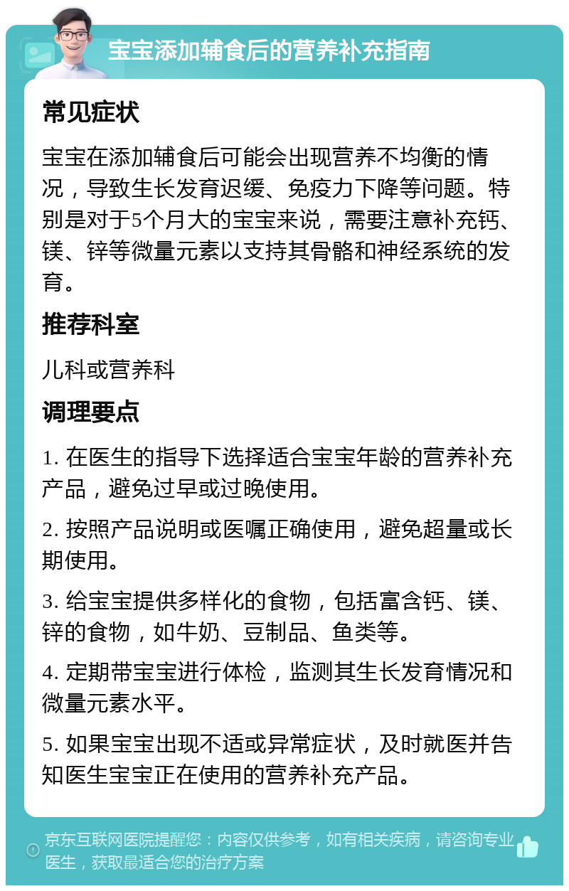 宝宝添加辅食后的营养补充指南 常见症状 宝宝在添加辅食后可能会出现营养不均衡的情况，导致生长发育迟缓、免疫力下降等问题。特别是对于5个月大的宝宝来说，需要注意补充钙、镁、锌等微量元素以支持其骨骼和神经系统的发育。 推荐科室 儿科或营养科 调理要点 1. 在医生的指导下选择适合宝宝年龄的营养补充产品，避免过早或过晚使用。 2. 按照产品说明或医嘱正确使用，避免超量或长期使用。 3. 给宝宝提供多样化的食物，包括富含钙、镁、锌的食物，如牛奶、豆制品、鱼类等。 4. 定期带宝宝进行体检，监测其生长发育情况和微量元素水平。 5. 如果宝宝出现不适或异常症状，及时就医并告知医生宝宝正在使用的营养补充产品。