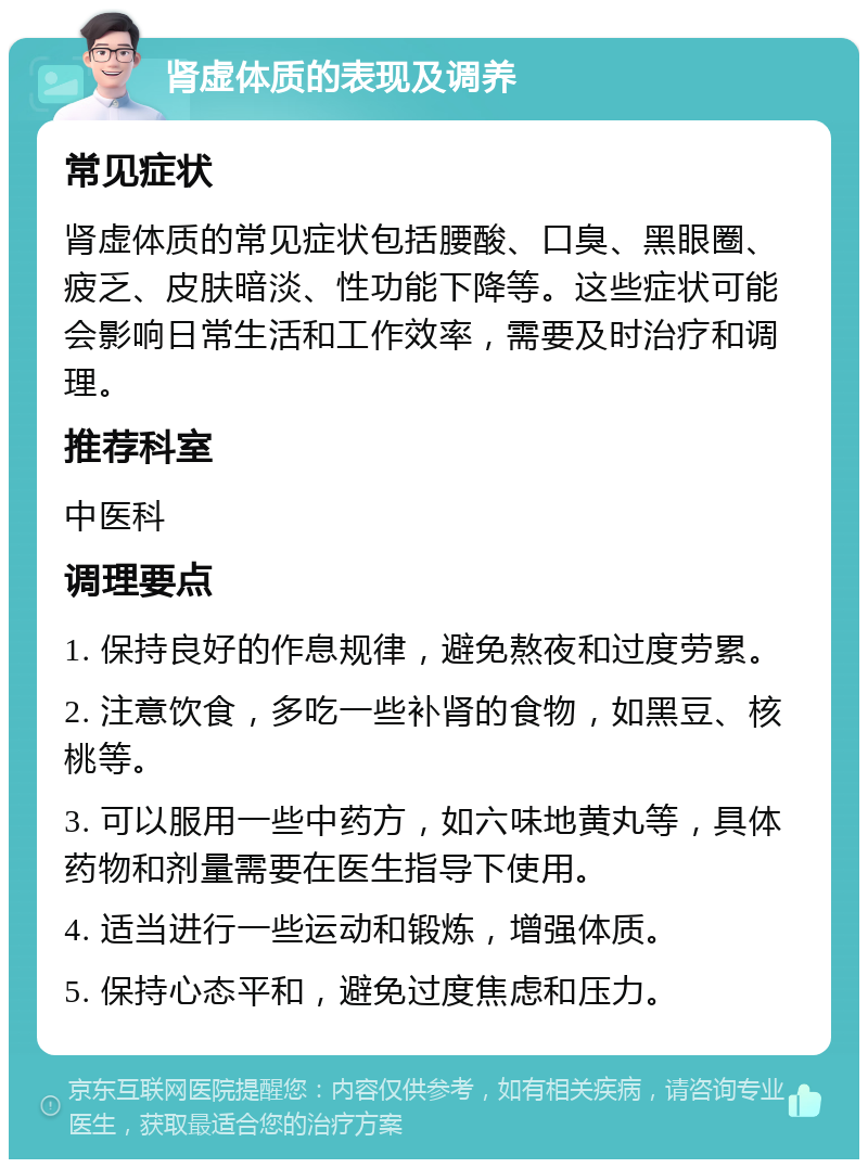 肾虚体质的表现及调养 常见症状 肾虚体质的常见症状包括腰酸、口臭、黑眼圈、疲乏、皮肤暗淡、性功能下降等。这些症状可能会影响日常生活和工作效率，需要及时治疗和调理。 推荐科室 中医科 调理要点 1. 保持良好的作息规律，避免熬夜和过度劳累。 2. 注意饮食，多吃一些补肾的食物，如黑豆、核桃等。 3. 可以服用一些中药方，如六味地黄丸等，具体药物和剂量需要在医生指导下使用。 4. 适当进行一些运动和锻炼，增强体质。 5. 保持心态平和，避免过度焦虑和压力。