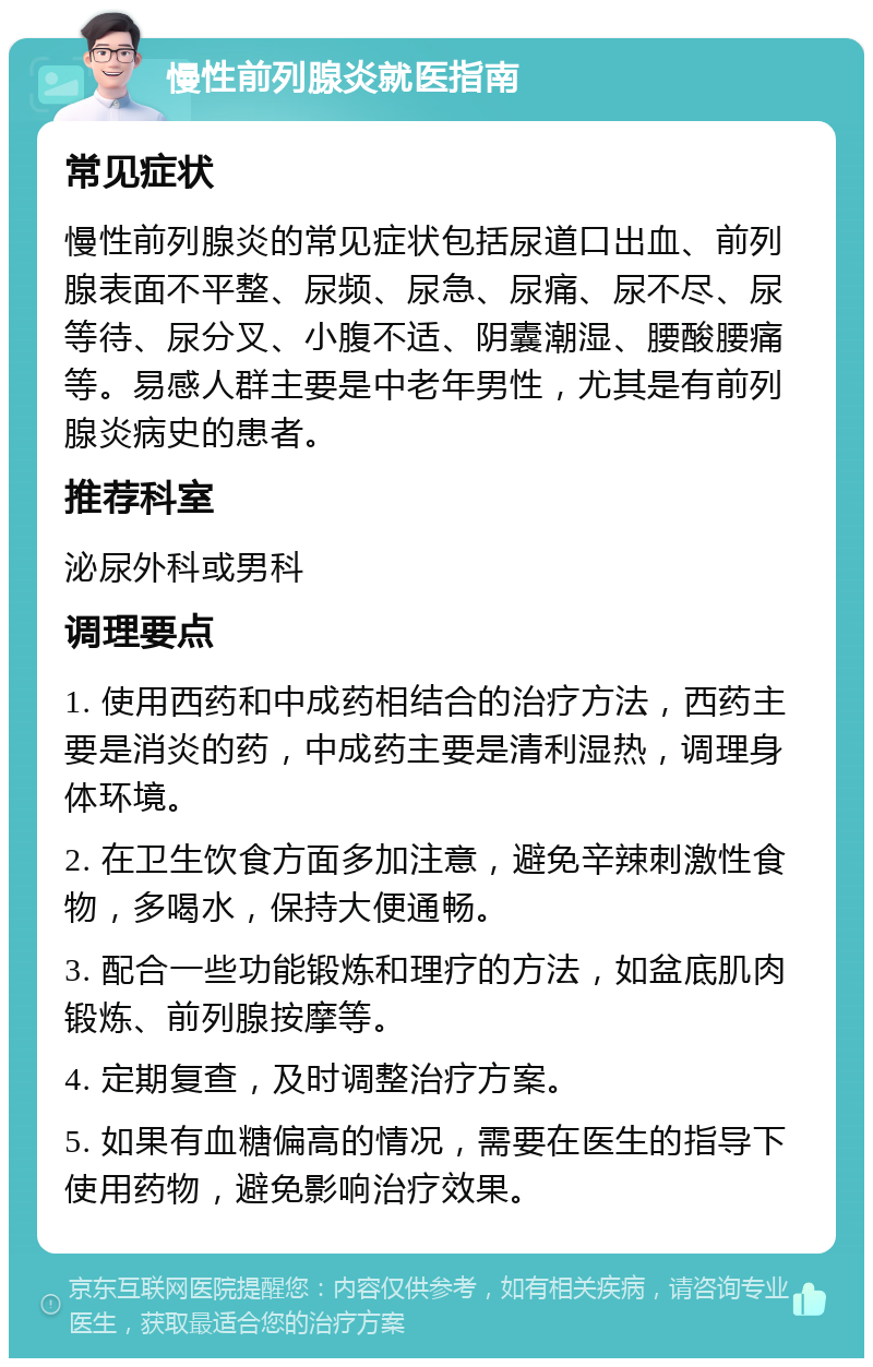 慢性前列腺炎就医指南 常见症状 慢性前列腺炎的常见症状包括尿道口出血、前列腺表面不平整、尿频、尿急、尿痛、尿不尽、尿等待、尿分叉、小腹不适、阴囊潮湿、腰酸腰痛等。易感人群主要是中老年男性，尤其是有前列腺炎病史的患者。 推荐科室 泌尿外科或男科 调理要点 1. 使用西药和中成药相结合的治疗方法，西药主要是消炎的药，中成药主要是清利湿热，调理身体环境。 2. 在卫生饮食方面多加注意，避免辛辣刺激性食物，多喝水，保持大便通畅。 3. 配合一些功能锻炼和理疗的方法，如盆底肌肉锻炼、前列腺按摩等。 4. 定期复查，及时调整治疗方案。 5. 如果有血糖偏高的情况，需要在医生的指导下使用药物，避免影响治疗效果。