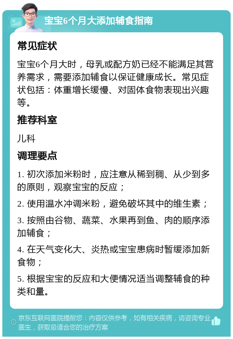 宝宝6个月大添加辅食指南 常见症状 宝宝6个月大时，母乳或配方奶已经不能满足其营养需求，需要添加辅食以保证健康成长。常见症状包括：体重增长缓慢、对固体食物表现出兴趣等。 推荐科室 儿科 调理要点 1. 初次添加米粉时，应注意从稀到稠、从少到多的原则，观察宝宝的反应； 2. 使用温水冲调米粉，避免破坏其中的维生素； 3. 按照由谷物、蔬菜、水果再到鱼、肉的顺序添加辅食； 4. 在天气变化大、炎热或宝宝患病时暂缓添加新食物； 5. 根据宝宝的反应和大便情况适当调整辅食的种类和量。