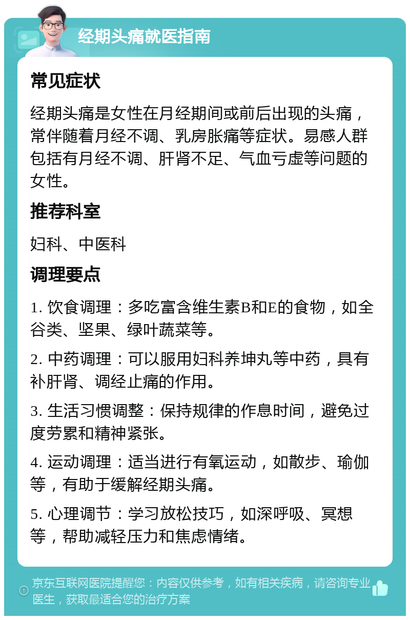 经期头痛就医指南 常见症状 经期头痛是女性在月经期间或前后出现的头痛，常伴随着月经不调、乳房胀痛等症状。易感人群包括有月经不调、肝肾不足、气血亏虚等问题的女性。 推荐科室 妇科、中医科 调理要点 1. 饮食调理：多吃富含维生素B和E的食物，如全谷类、坚果、绿叶蔬菜等。 2. 中药调理：可以服用妇科养坤丸等中药，具有补肝肾、调经止痛的作用。 3. 生活习惯调整：保持规律的作息时间，避免过度劳累和精神紧张。 4. 运动调理：适当进行有氧运动，如散步、瑜伽等，有助于缓解经期头痛。 5. 心理调节：学习放松技巧，如深呼吸、冥想等，帮助减轻压力和焦虑情绪。