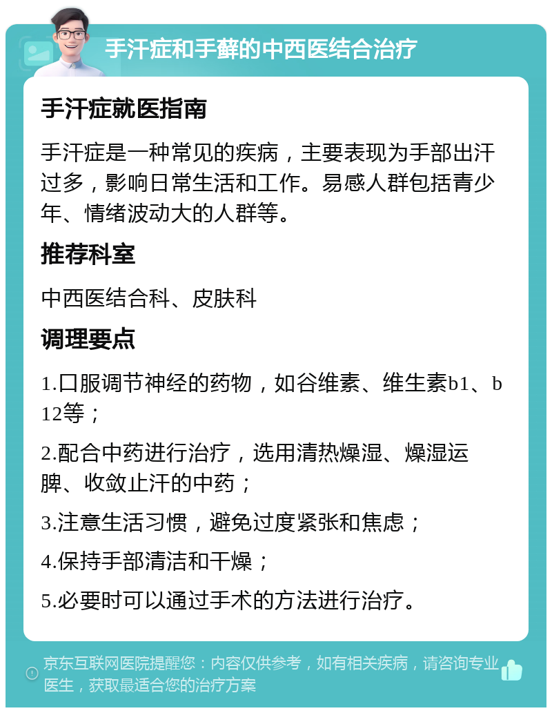 手汗症和手藓的中西医结合治疗 手汗症就医指南 手汗症是一种常见的疾病，主要表现为手部出汗过多，影响日常生活和工作。易感人群包括青少年、情绪波动大的人群等。 推荐科室 中西医结合科、皮肤科 调理要点 1.口服调节神经的药物，如谷维素、维生素b1、b12等； 2.配合中药进行治疗，选用清热燥湿、燥湿运脾、收敛止汗的中药； 3.注意生活习惯，避免过度紧张和焦虑； 4.保持手部清洁和干燥； 5.必要时可以通过手术的方法进行治疗。