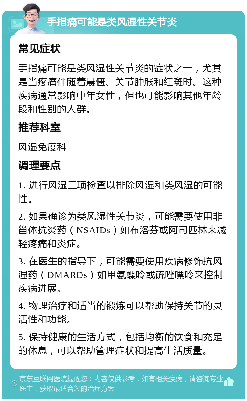 手指痛可能是类风湿性关节炎 常见症状 手指痛可能是类风湿性关节炎的症状之一，尤其是当疼痛伴随着晨僵、关节肿胀和红斑时。这种疾病通常影响中年女性，但也可能影响其他年龄段和性别的人群。 推荐科室 风湿免疫科 调理要点 1. 进行风湿三项检查以排除风湿和类风湿的可能性。 2. 如果确诊为类风湿性关节炎，可能需要使用非甾体抗炎药（NSAIDs）如布洛芬或阿司匹林来减轻疼痛和炎症。 3. 在医生的指导下，可能需要使用疾病修饰抗风湿药（DMARDs）如甲氨蝶呤或硫唑嘌呤来控制疾病进展。 4. 物理治疗和适当的锻炼可以帮助保持关节的灵活性和功能。 5. 保持健康的生活方式，包括均衡的饮食和充足的休息，可以帮助管理症状和提高生活质量。