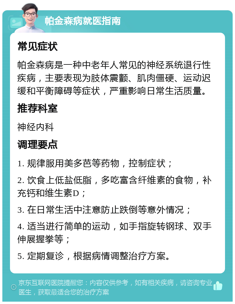 帕金森病就医指南 常见症状 帕金森病是一种中老年人常见的神经系统退行性疾病，主要表现为肢体震颤、肌肉僵硬、运动迟缓和平衡障碍等症状，严重影响日常生活质量。 推荐科室 神经内科 调理要点 1. 规律服用美多芭等药物，控制症状； 2. 饮食上低盐低脂，多吃富含纤维素的食物，补充钙和维生素D； 3. 在日常生活中注意防止跌倒等意外情况； 4. 适当进行简单的运动，如手指旋转钢球、双手伸展握拳等； 5. 定期复诊，根据病情调整治疗方案。