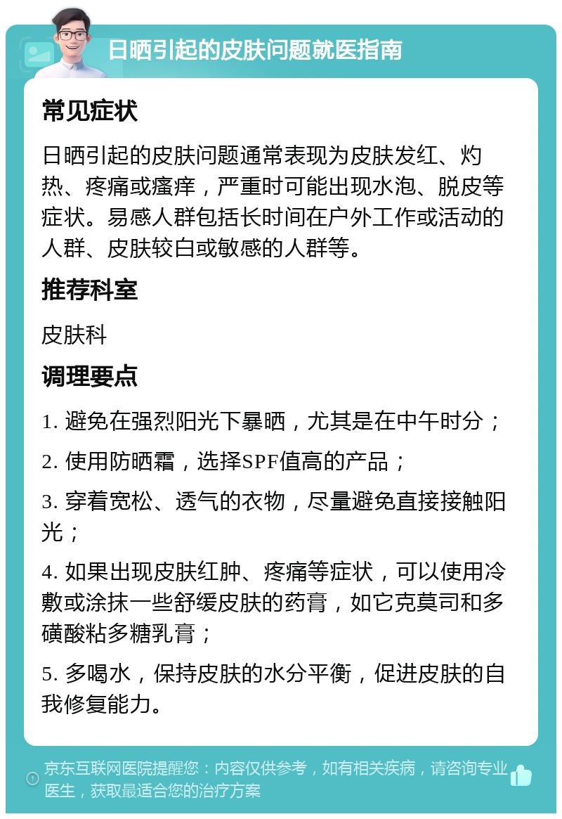 日晒引起的皮肤问题就医指南 常见症状 日晒引起的皮肤问题通常表现为皮肤发红、灼热、疼痛或瘙痒，严重时可能出现水泡、脱皮等症状。易感人群包括长时间在户外工作或活动的人群、皮肤较白或敏感的人群等。 推荐科室 皮肤科 调理要点 1. 避免在强烈阳光下暴晒，尤其是在中午时分； 2. 使用防晒霜，选择SPF值高的产品； 3. 穿着宽松、透气的衣物，尽量避免直接接触阳光； 4. 如果出现皮肤红肿、疼痛等症状，可以使用冷敷或涂抹一些舒缓皮肤的药膏，如它克莫司和多磺酸粘多糖乳膏； 5. 多喝水，保持皮肤的水分平衡，促进皮肤的自我修复能力。