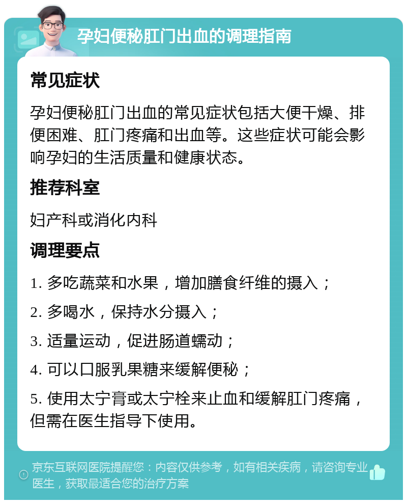 孕妇便秘肛门出血的调理指南 常见症状 孕妇便秘肛门出血的常见症状包括大便干燥、排便困难、肛门疼痛和出血等。这些症状可能会影响孕妇的生活质量和健康状态。 推荐科室 妇产科或消化内科 调理要点 1. 多吃蔬菜和水果，增加膳食纤维的摄入； 2. 多喝水，保持水分摄入； 3. 适量运动，促进肠道蠕动； 4. 可以口服乳果糖来缓解便秘； 5. 使用太宁膏或太宁栓来止血和缓解肛门疼痛，但需在医生指导下使用。