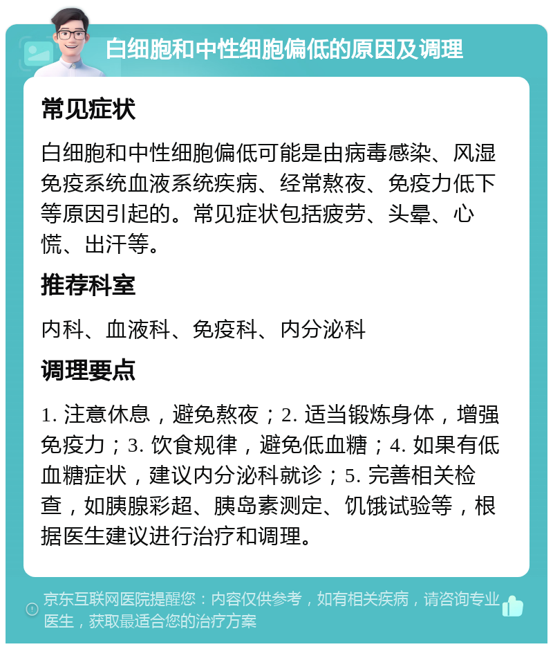 白细胞和中性细胞偏低的原因及调理 常见症状 白细胞和中性细胞偏低可能是由病毒感染、风湿免疫系统血液系统疾病、经常熬夜、免疫力低下等原因引起的。常见症状包括疲劳、头晕、心慌、出汗等。 推荐科室 内科、血液科、免疫科、内分泌科 调理要点 1. 注意休息，避免熬夜；2. 适当锻炼身体，增强免疫力；3. 饮食规律，避免低血糖；4. 如果有低血糖症状，建议内分泌科就诊；5. 完善相关检查，如胰腺彩超、胰岛素测定、饥饿试验等，根据医生建议进行治疗和调理。