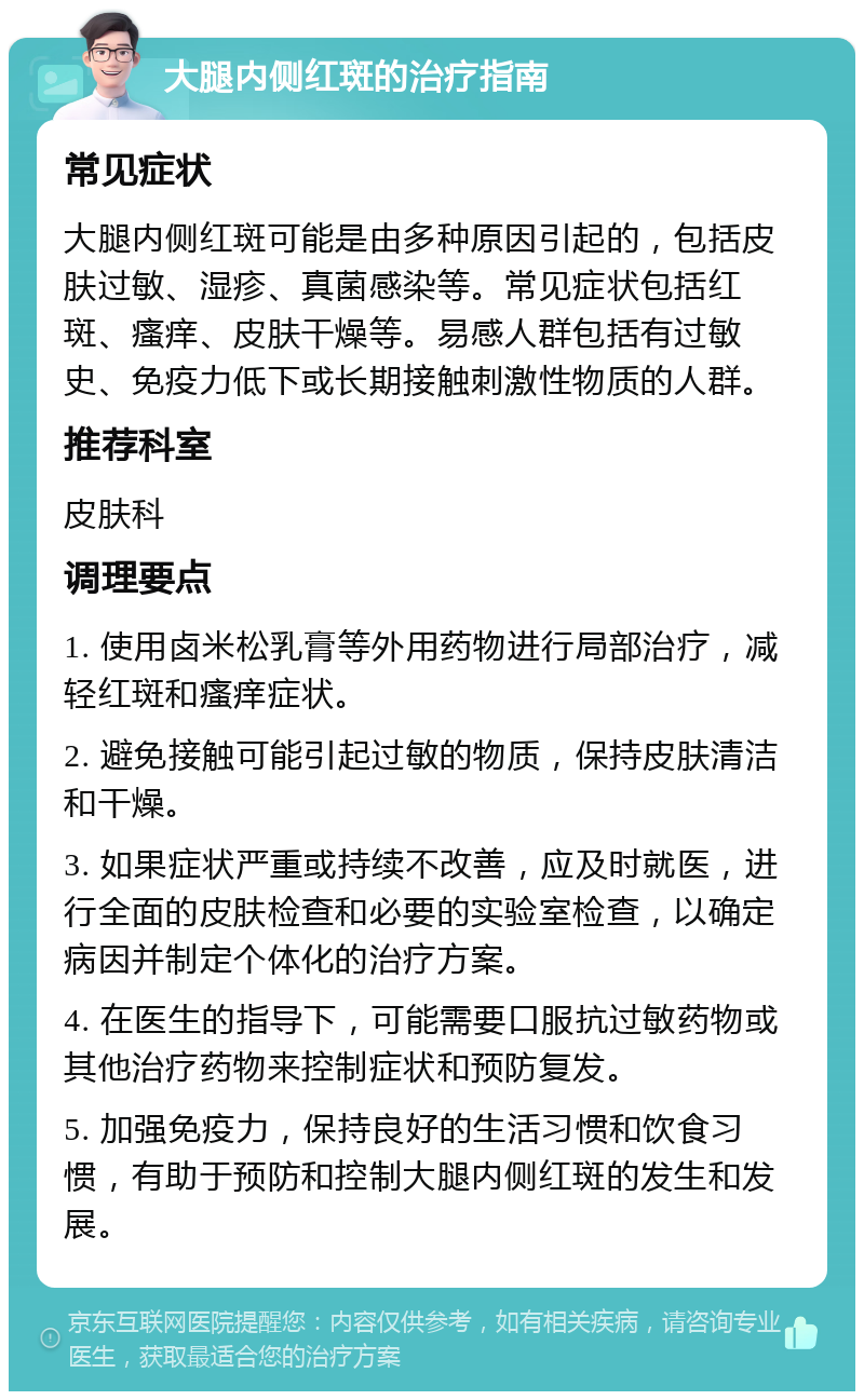 大腿内侧红斑的治疗指南 常见症状 大腿内侧红斑可能是由多种原因引起的，包括皮肤过敏、湿疹、真菌感染等。常见症状包括红斑、瘙痒、皮肤干燥等。易感人群包括有过敏史、免疫力低下或长期接触刺激性物质的人群。 推荐科室 皮肤科 调理要点 1. 使用卤米松乳膏等外用药物进行局部治疗，减轻红斑和瘙痒症状。 2. 避免接触可能引起过敏的物质，保持皮肤清洁和干燥。 3. 如果症状严重或持续不改善，应及时就医，进行全面的皮肤检查和必要的实验室检查，以确定病因并制定个体化的治疗方案。 4. 在医生的指导下，可能需要口服抗过敏药物或其他治疗药物来控制症状和预防复发。 5. 加强免疫力，保持良好的生活习惯和饮食习惯，有助于预防和控制大腿内侧红斑的发生和发展。