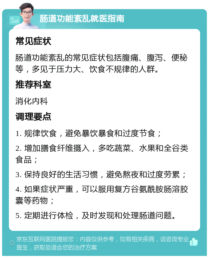 肠道功能紊乱就医指南 常见症状 肠道功能紊乱的常见症状包括腹痛、腹泻、便秘等，多见于压力大、饮食不规律的人群。 推荐科室 消化内科 调理要点 1. 规律饮食，避免暴饮暴食和过度节食； 2. 增加膳食纤维摄入，多吃蔬菜、水果和全谷类食品； 3. 保持良好的生活习惯，避免熬夜和过度劳累； 4. 如果症状严重，可以服用复方谷氨酰胺肠溶胶囊等药物； 5. 定期进行体检，及时发现和处理肠道问题。