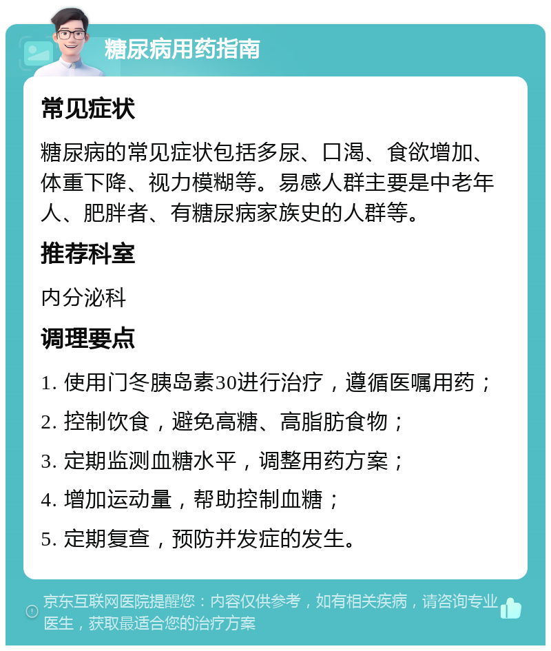 糖尿病用药指南 常见症状 糖尿病的常见症状包括多尿、口渴、食欲增加、体重下降、视力模糊等。易感人群主要是中老年人、肥胖者、有糖尿病家族史的人群等。 推荐科室 内分泌科 调理要点 1. 使用门冬胰岛素30进行治疗，遵循医嘱用药； 2. 控制饮食，避免高糖、高脂肪食物； 3. 定期监测血糖水平，调整用药方案； 4. 增加运动量，帮助控制血糖； 5. 定期复查，预防并发症的发生。