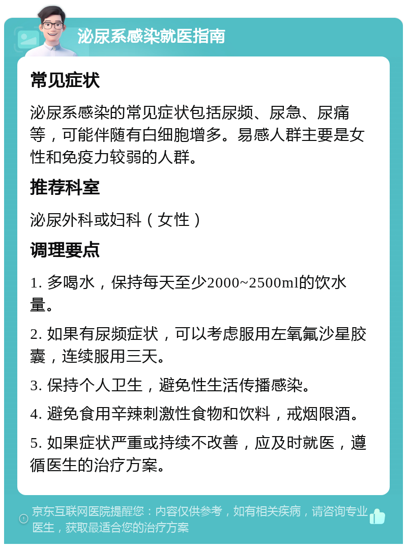 泌尿系感染就医指南 常见症状 泌尿系感染的常见症状包括尿频、尿急、尿痛等，可能伴随有白细胞增多。易感人群主要是女性和免疫力较弱的人群。 推荐科室 泌尿外科或妇科（女性） 调理要点 1. 多喝水，保持每天至少2000~2500ml的饮水量。 2. 如果有尿频症状，可以考虑服用左氧氟沙星胶囊，连续服用三天。 3. 保持个人卫生，避免性生活传播感染。 4. 避免食用辛辣刺激性食物和饮料，戒烟限酒。 5. 如果症状严重或持续不改善，应及时就医，遵循医生的治疗方案。