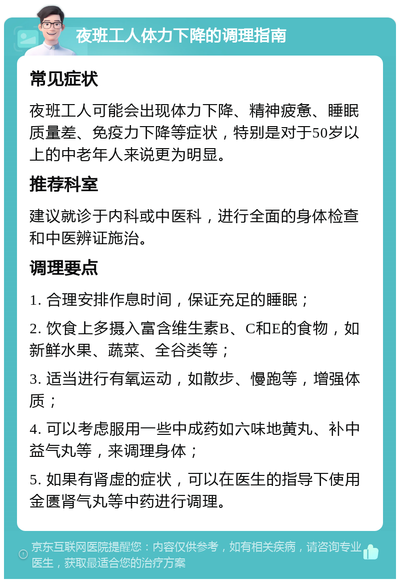 夜班工人体力下降的调理指南 常见症状 夜班工人可能会出现体力下降、精神疲惫、睡眠质量差、免疫力下降等症状，特别是对于50岁以上的中老年人来说更为明显。 推荐科室 建议就诊于内科或中医科，进行全面的身体检查和中医辨证施治。 调理要点 1. 合理安排作息时间，保证充足的睡眠； 2. 饮食上多摄入富含维生素B、C和E的食物，如新鲜水果、蔬菜、全谷类等； 3. 适当进行有氧运动，如散步、慢跑等，增强体质； 4. 可以考虑服用一些中成药如六味地黄丸、补中益气丸等，来调理身体； 5. 如果有肾虚的症状，可以在医生的指导下使用金匮肾气丸等中药进行调理。