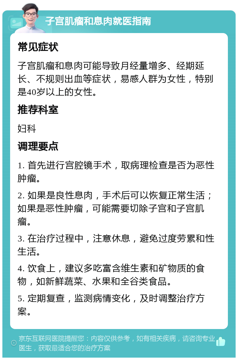 子宫肌瘤和息肉就医指南 常见症状 子宫肌瘤和息肉可能导致月经量增多、经期延长、不规则出血等症状，易感人群为女性，特别是40岁以上的女性。 推荐科室 妇科 调理要点 1. 首先进行宫腔镜手术，取病理检查是否为恶性肿瘤。 2. 如果是良性息肉，手术后可以恢复正常生活；如果是恶性肿瘤，可能需要切除子宫和子宫肌瘤。 3. 在治疗过程中，注意休息，避免过度劳累和性生活。 4. 饮食上，建议多吃富含维生素和矿物质的食物，如新鲜蔬菜、水果和全谷类食品。 5. 定期复查，监测病情变化，及时调整治疗方案。