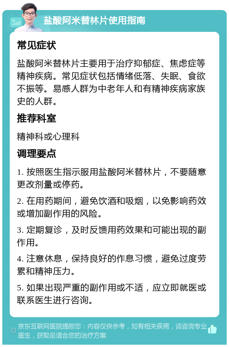 盐酸阿米替林片使用指南 常见症状 盐酸阿米替林片主要用于治疗抑郁症、焦虑症等精神疾病。常见症状包括情绪低落、失眠、食欲不振等。易感人群为中老年人和有精神疾病家族史的人群。 推荐科室 精神科或心理科 调理要点 1. 按照医生指示服用盐酸阿米替林片，不要随意更改剂量或停药。 2. 在用药期间，避免饮酒和吸烟，以免影响药效或增加副作用的风险。 3. 定期复诊，及时反馈用药效果和可能出现的副作用。 4. 注意休息，保持良好的作息习惯，避免过度劳累和精神压力。 5. 如果出现严重的副作用或不适，应立即就医或联系医生进行咨询。