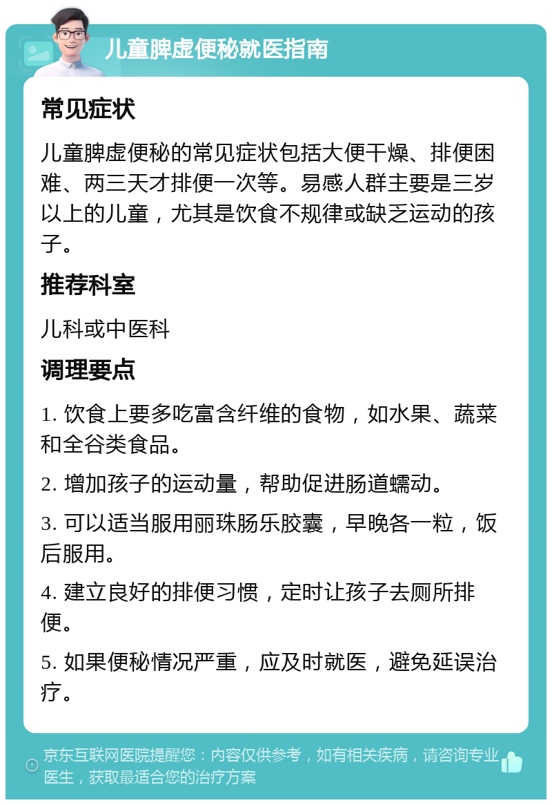 儿童脾虚便秘就医指南 常见症状 儿童脾虚便秘的常见症状包括大便干燥、排便困难、两三天才排便一次等。易感人群主要是三岁以上的儿童，尤其是饮食不规律或缺乏运动的孩子。 推荐科室 儿科或中医科 调理要点 1. 饮食上要多吃富含纤维的食物，如水果、蔬菜和全谷类食品。 2. 增加孩子的运动量，帮助促进肠道蠕动。 3. 可以适当服用丽珠肠乐胶囊，早晚各一粒，饭后服用。 4. 建立良好的排便习惯，定时让孩子去厕所排便。 5. 如果便秘情况严重，应及时就医，避免延误治疗。