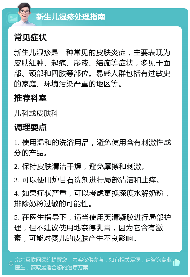 新生儿湿疹处理指南 常见症状 新生儿湿疹是一种常见的皮肤炎症，主要表现为皮肤红肿、起疱、渗液、结痂等症状，多见于面部、颈部和四肢等部位。易感人群包括有过敏史的家庭、环境污染严重的地区等。 推荐科室 儿科或皮肤科 调理要点 1. 使用温和的洗浴用品，避免使用含有刺激性成分的产品。 2. 保持皮肤清洁干燥，避免摩擦和刺激。 3. 可以使用炉甘石洗剂进行局部清洁和止痒。 4. 如果症状严重，可以考虑更换深度水解奶粉，排除奶粉过敏的可能性。 5. 在医生指导下，适当使用芙清凝胶进行局部护理，但不建议使用地奈德乳膏，因为它含有激素，可能对婴儿的皮肤产生不良影响。