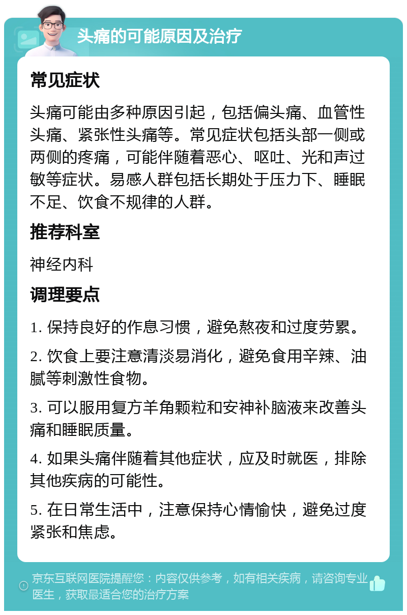 头痛的可能原因及治疗 常见症状 头痛可能由多种原因引起，包括偏头痛、血管性头痛、紧张性头痛等。常见症状包括头部一侧或两侧的疼痛，可能伴随着恶心、呕吐、光和声过敏等症状。易感人群包括长期处于压力下、睡眠不足、饮食不规律的人群。 推荐科室 神经内科 调理要点 1. 保持良好的作息习惯，避免熬夜和过度劳累。 2. 饮食上要注意清淡易消化，避免食用辛辣、油腻等刺激性食物。 3. 可以服用复方羊角颗粒和安神补脑液来改善头痛和睡眠质量。 4. 如果头痛伴随着其他症状，应及时就医，排除其他疾病的可能性。 5. 在日常生活中，注意保持心情愉快，避免过度紧张和焦虑。